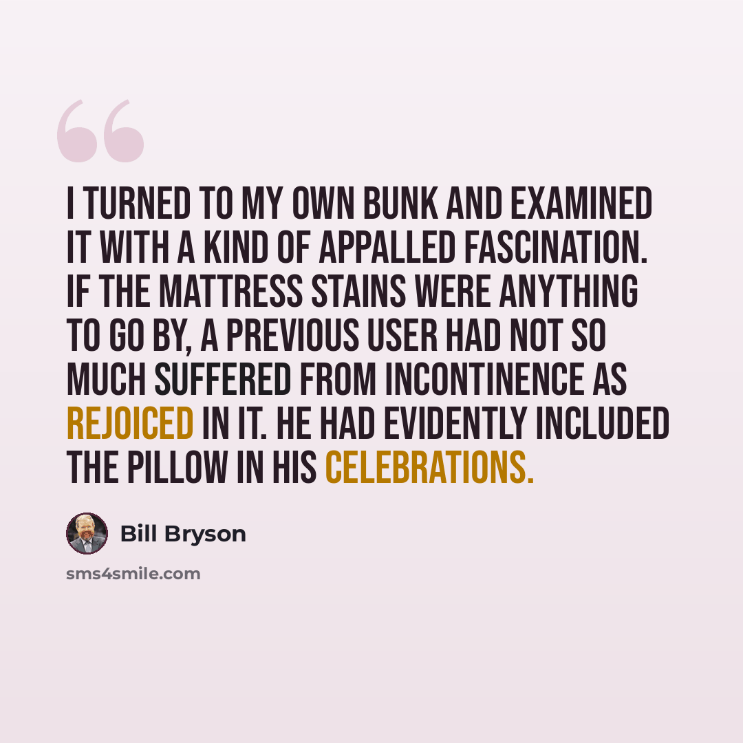 “I turned to my own bunk and examined it with a kind of appalled fascination. If the mattress stains were anything to go by, a previous user had not so much suffered from incontinence as rejoiced in it. He had evidently included the pillow in his celebrations.” quote by Bill Bryson