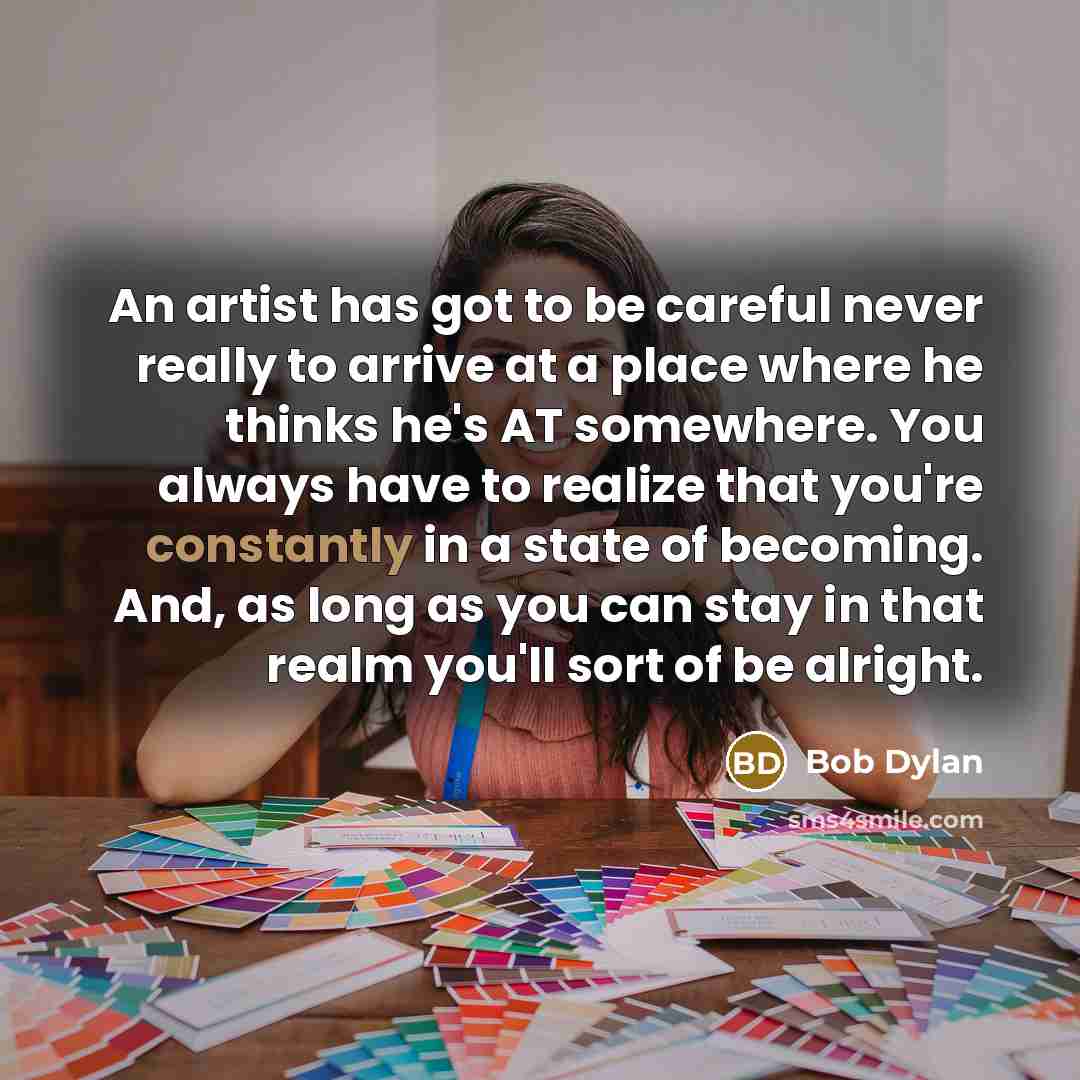 “An artist has got to be careful never really to arrive at a place where he thinks he's AT somewhere. You always have to realize that you're constantly in a state of becoming. And, as long as you can stay in that realm you'll sort of be alright.” quote by Bob Dylan