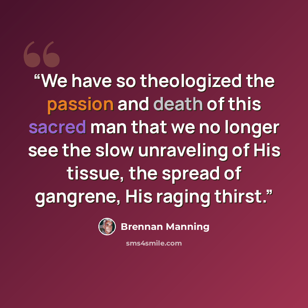 “We have so theologized the passion and death of this sacred man that we no longer see the slow unraveling of His tissue, the spread of gangrene, His raging thirst.” quote by Brennan Manning