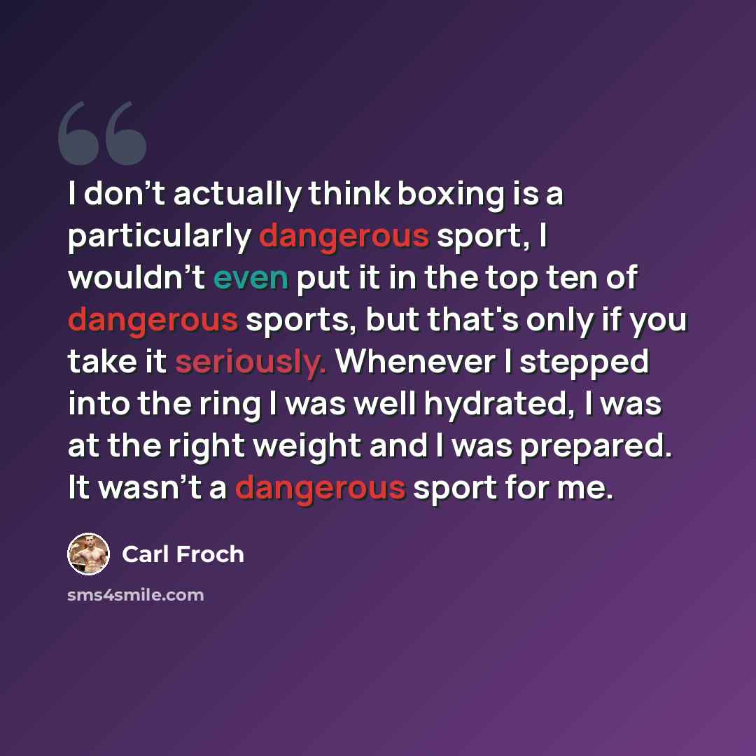 “I don't actually think boxing is a particularly dangerous sport, I wouldn't even put it in the top ten of dangerous sports, but that's only if you take it seriously. Whenever I stepped into the ring I was well hydrated, I was at the right weight and I was prepared. It wasn't a dangerous sport for…” quote by Carl Froch