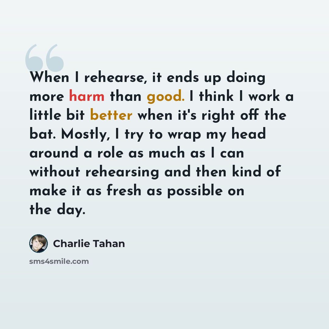 “When I rehearse, it ends up doing more harm than good. I think I work a little bit better when it's right off the bat. Mostly, I try to wrap my head around a role as much as I can without rehearsing and then kind of make it as fresh as possible on the day.” quote by Charlie Tahan