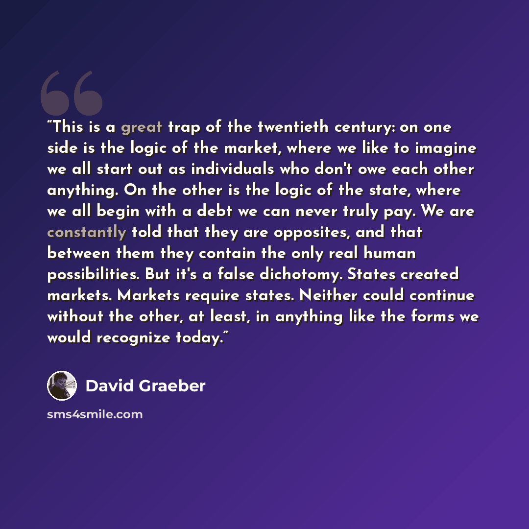“This is a great trap of the twentieth century: on one side is the logic of the market, where we like to imagine we all start out as individuals who don't owe each other anything. On the other is the logic of the state, where we all begin with a debt we can never truly pay. We are constantly told…” quote by David Graeber