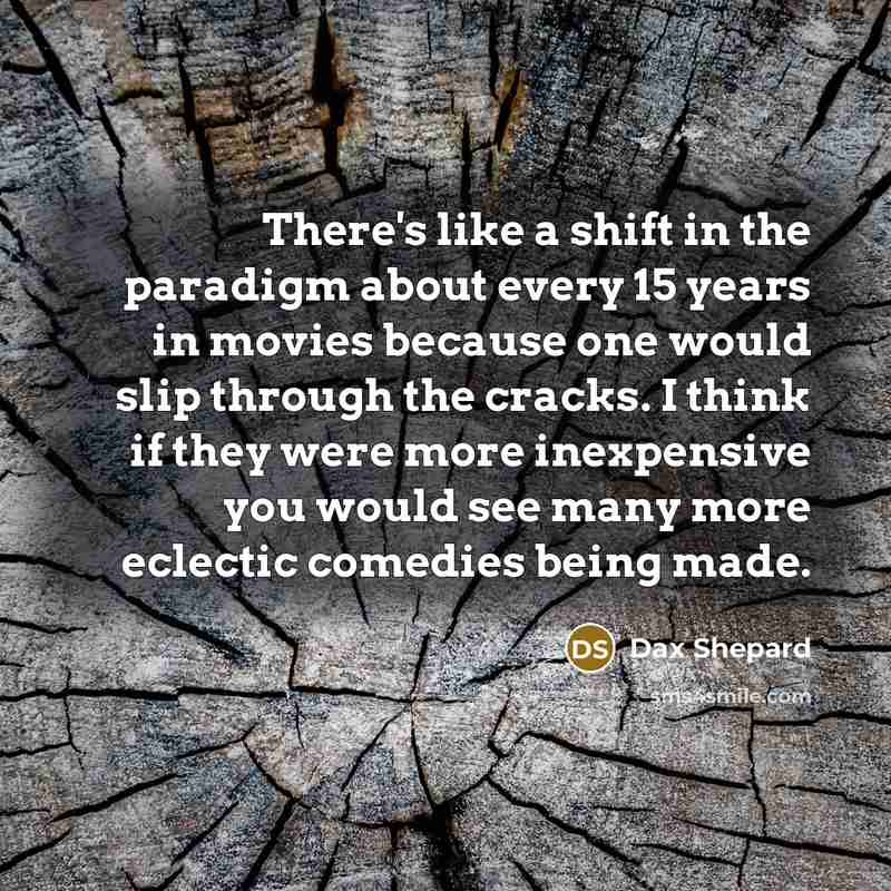 “There's like a shift in the paradigm about every 15 years in movies because one would slip through the cracks. I think if they were more inexpensive you would see many more eclectic comedies being made.” quote by Dax Shepard