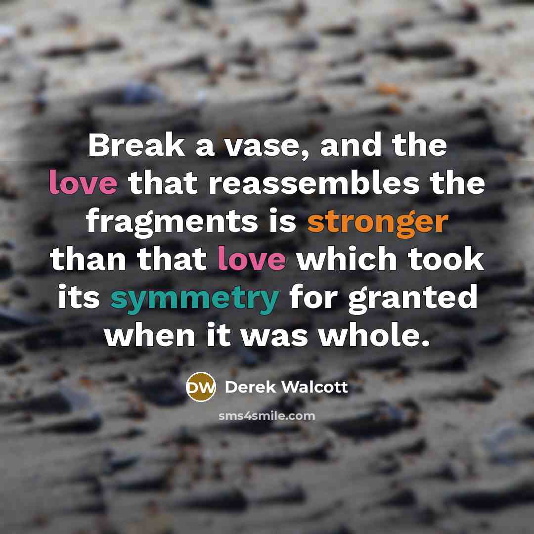 “Break a vase, and the love that reassembles the fragments is stronger than that love which took its symmetry for granted when it was whole.” quote by Derek Walcott
