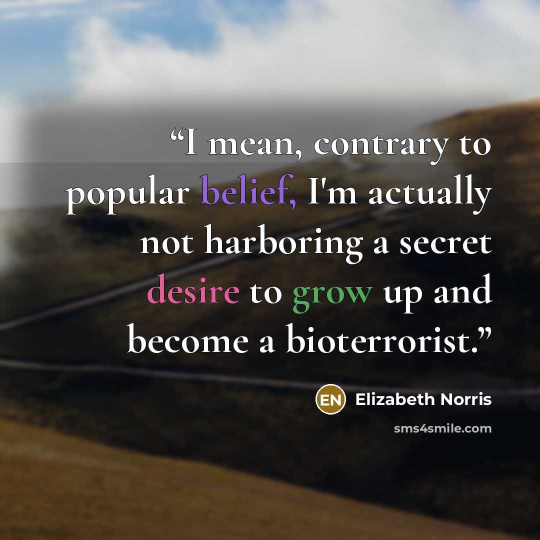 “I mean, contrary to popular belief, I'm actually not harboring a secret desire to grow up and become a bioterrorist.” quote by Elizabeth Norris