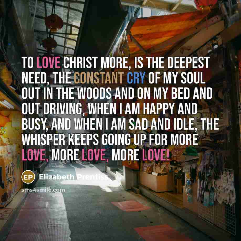 “To love Christ more, is the deepest need, the constant cry of my soul Out in the woods and on my bed and out driving, when I am happy and busy, and when I am sad and idle, the whisper keeps going up for more love, more love, more love!” quote by Elizabeth Prentiss