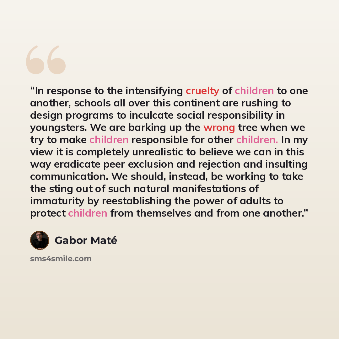 “In response to the intensifying cruelty of children to one another, schools all over this continent are rushing to design programs to inculcate social responsibility in youngsters. We are barking up the wrong tree when we try to make children responsible for other children. In my view it is…” quote by Gabor Maté
