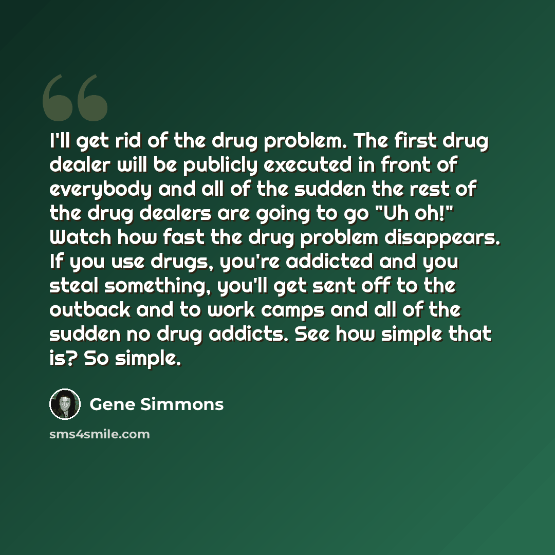 “I'll get rid of the drug problem. The first drug dealer will be publicly executed in front of everybody and all of the sudden the rest of the drug dealers are going to go "Uh oh!" Watch how fast the drug problem disappears. If you use drugs, you're addicted and you steal something, you'll get sent…” quote by Gene Simmons
