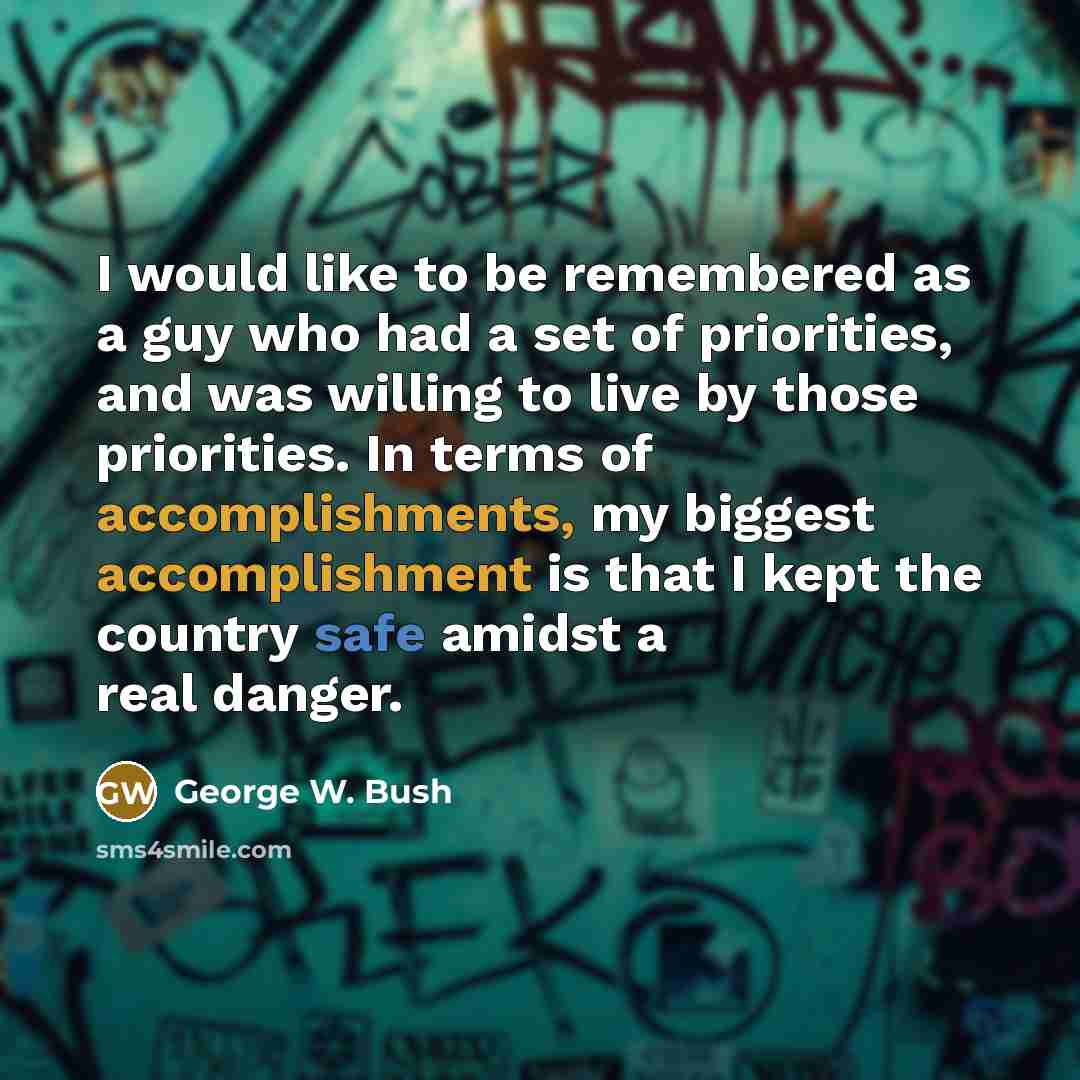 “I would like to be remembered as a guy who had a set of priorities, and was willing to live by those priorities. In terms of accomplishments, my biggest accomplishment is that I kept the country safe amidst a real danger.” quote by George W. Bush