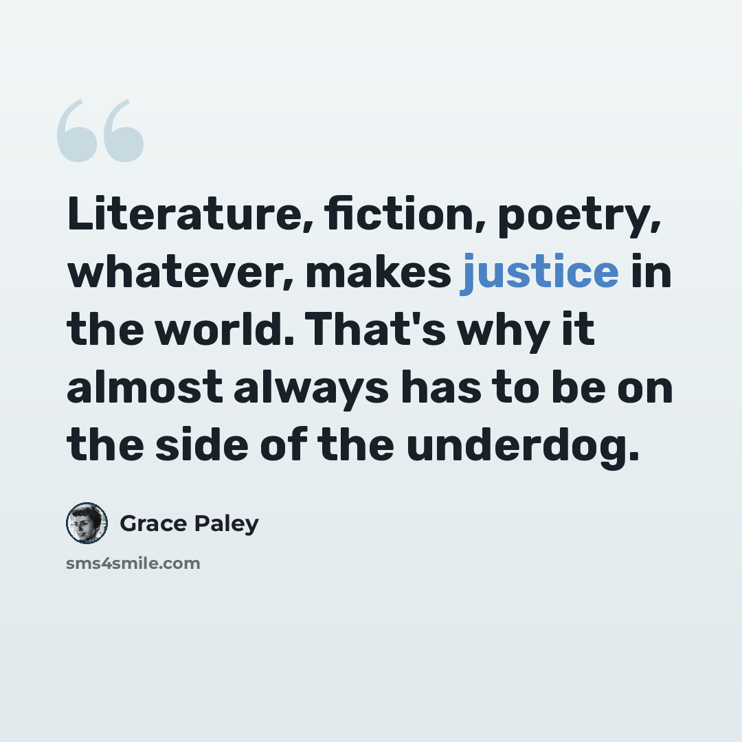 “Literature, fiction, poetry, whatever, makes justice in the world. That's why it almost always has to be on the side of the underdog.” quote by Grace Paley