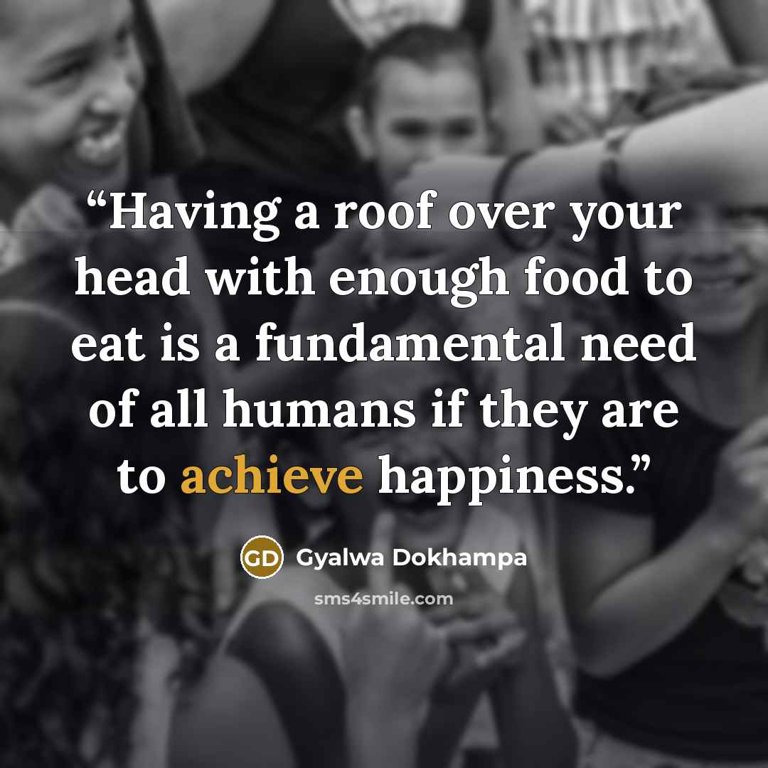 “Having a roof over your head with enough food to eat is a fundamental need of all humans if they are to achieve happiness.” quote by Gyalwa Dokhampa