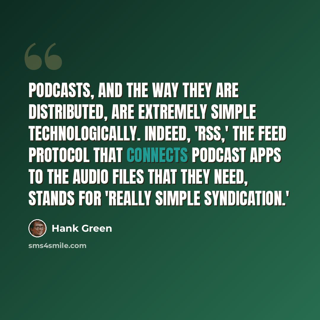 “Podcasts, and the way they are distributed, are extremely simple technologically. Indeed, 'RSS,' the feed protocol that connects podcast apps to the audio files that they need, stands for 'Really Simple Syndication.'” quote by Hank Green