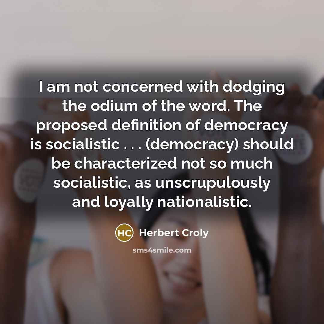 “I am not concerned with dodging the odium of the word. The proposed definition of democracy is socialistic . . . (democracy) should be characterized not so much socialistic, as unscrupulously and loyally nationalistic.” quote by Herbert Croly
