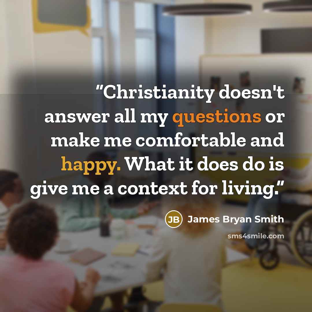 “Christianity doesn't answer all my questions or make me comfortable and happy. What it does do is give me a context for living.” quote by James Bryan Smith