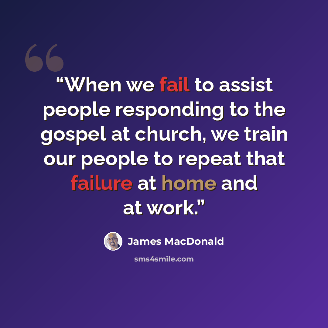 “When we fail to assist people responding to the gospel at church, we train our people to repeat that failure at home and at work.” quote by James MacDonald