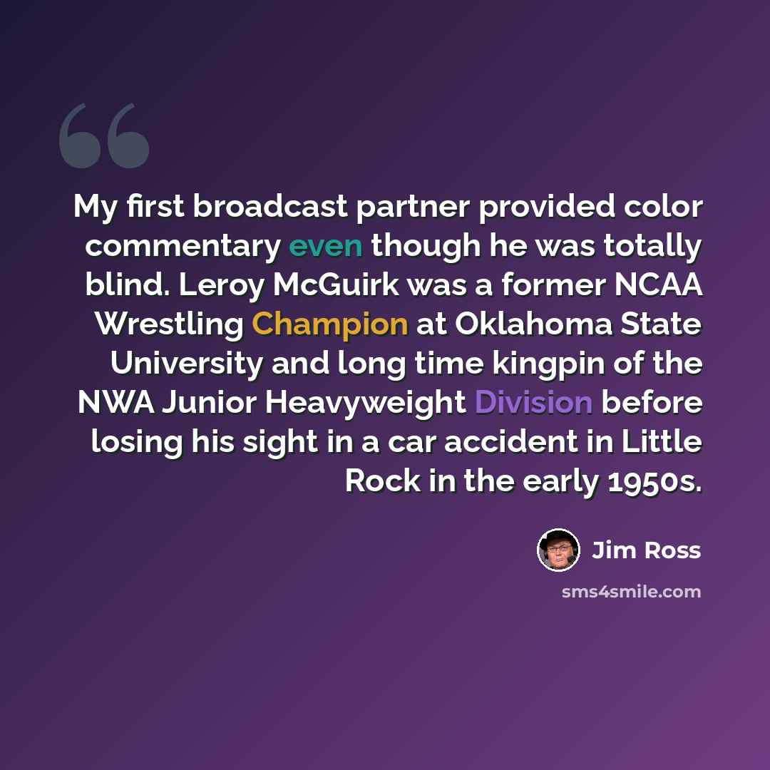 “My first broadcast partner provided color commentary even though he was totally blind. Leroy McGuirk was a former NCAA Wrestling Champion at Oklahoma State University and long time kingpin of the NWA Junior Heavyweight Division before losing his sight in a car accident in Little Rock in the early…” quote by Jim Ross