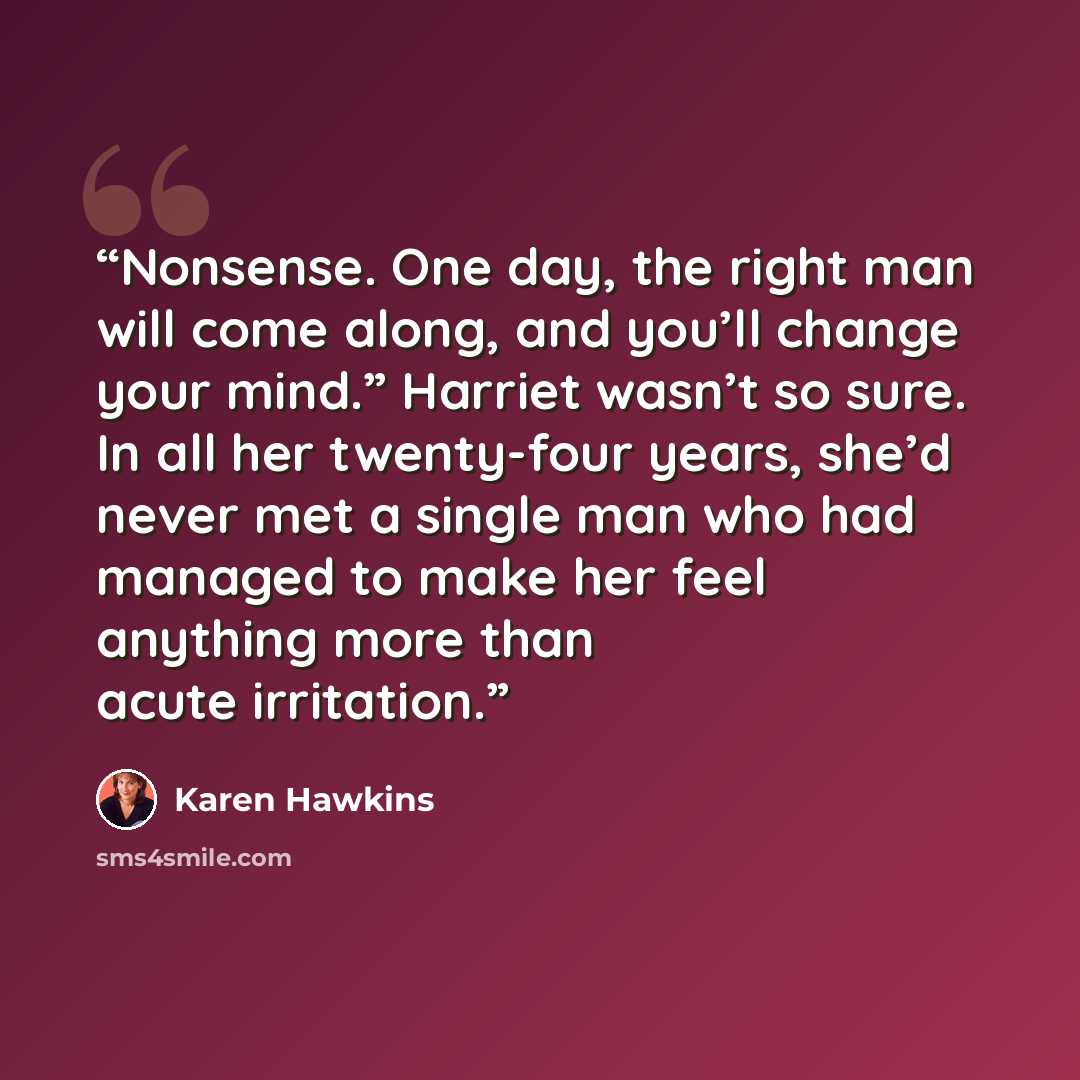 “Nonsense. One day, the right man will come along, and you’ll change your mind.” Harriet wasn’t so sure. In all her twenty-four years, she’d never met a single man who had managed to make her feel anything more than acute irritation.” quote by Karen Hawkins