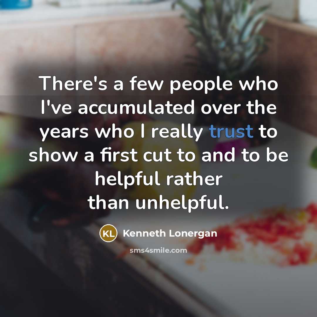 “There's a few people who I've accumulated over the years who I really trust to show a first cut to and to be helpful rather than unhelpful.” quote by Kenneth Lonergan