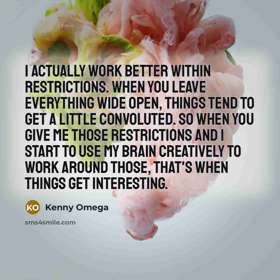 “I actually work better within restrictions. When you leave everything wide open, things tend to get a little convoluted. So when you give me those restrictions and I start to use my brain creatively to work around those, that's when things get interesting.” quote by Kenny Omega