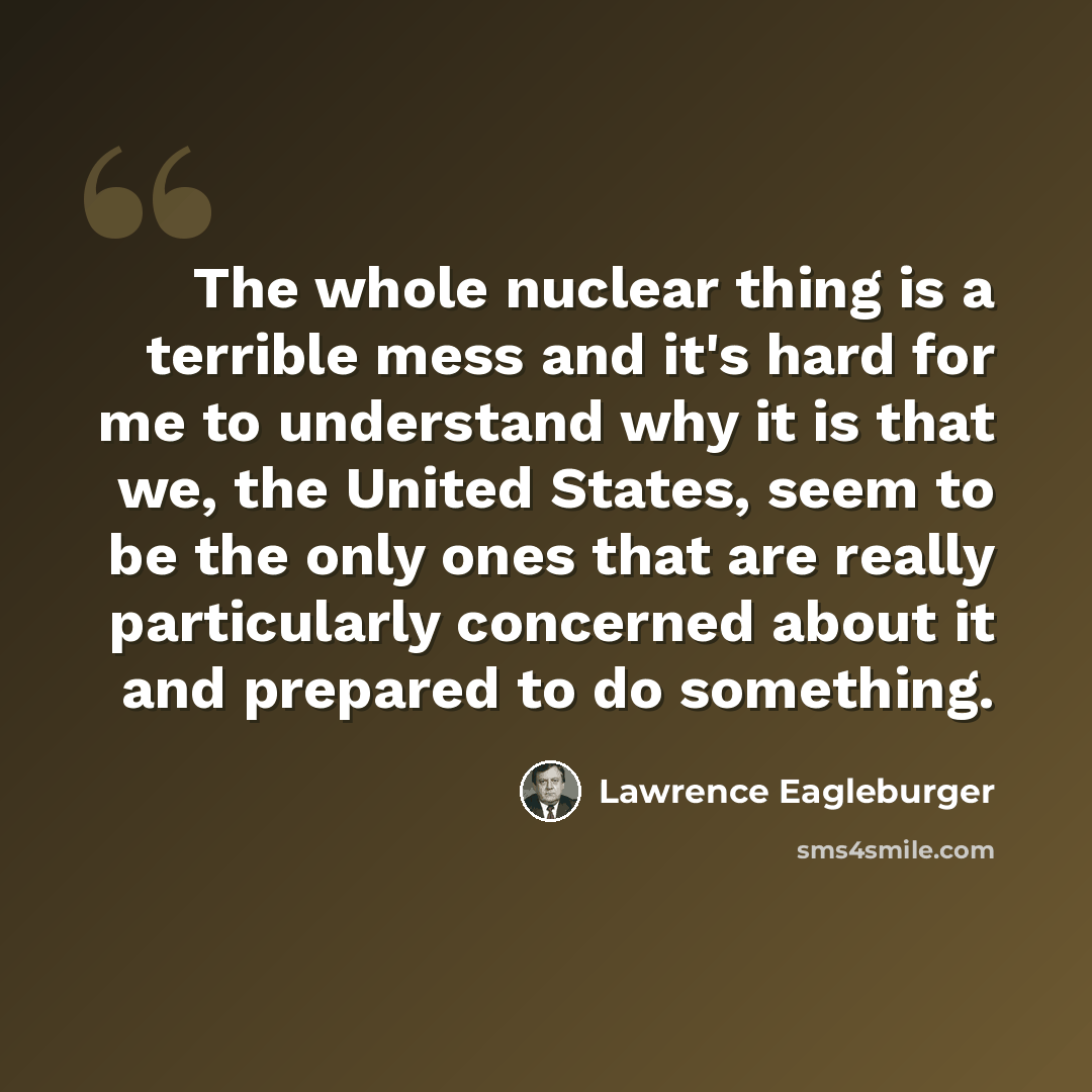 “The whole nuclear thing is a terrible mess and it's hard for me to understand why it is that we, the United States, seem to be the only ones that are really particularly concerned about it and prepared to do something.” quote by Lawrence Eagleburger