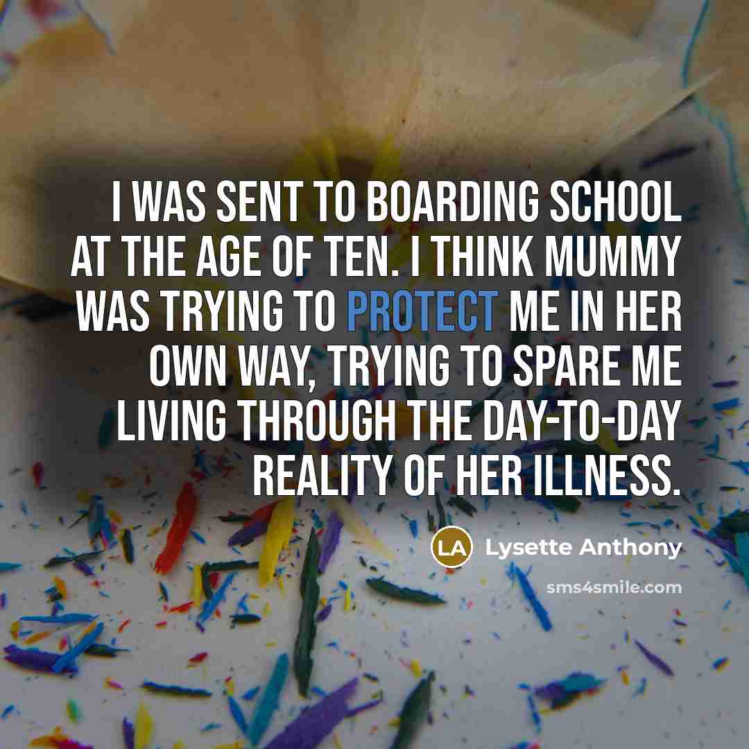 “I was sent to boarding school at the age of ten. I think Mummy was trying to protect me in her own way, trying to spare me living through the day-to-day reality of her illness.” quote by Lysette Anthony