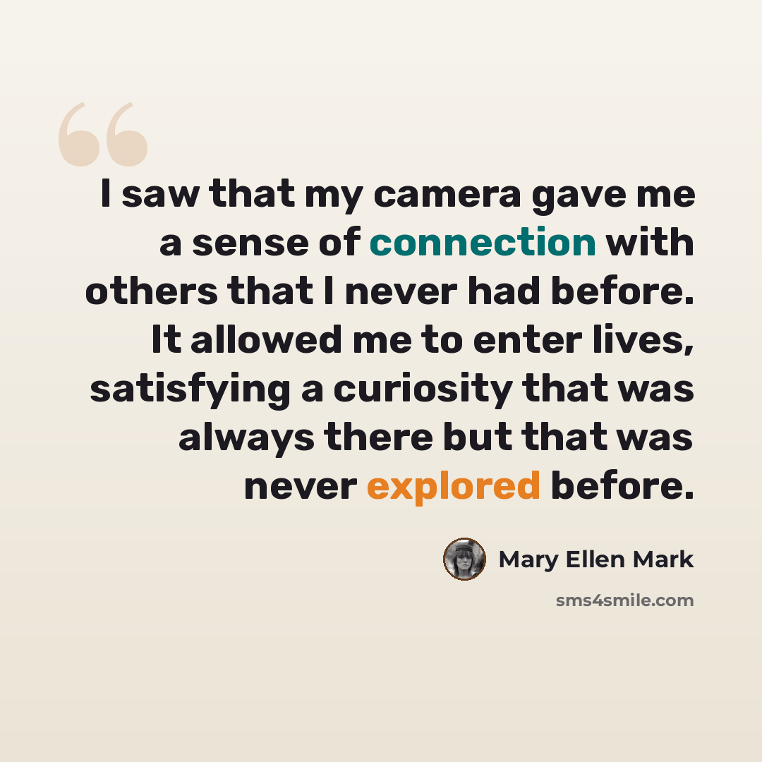 “I saw that my camera gave me a sense of connection with others that I never had before. It allowed me to enter lives, satisfying a curiosity that was always there but that was never explored before.” quote by Mary Ellen Mark