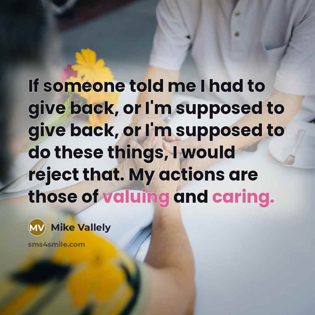 “If someone told me I had to give back, or I'm supposed to give back, or I'm supposed to do these things, I would reject that. My actions are those of valuing and caring.” quote by Mike Vallely