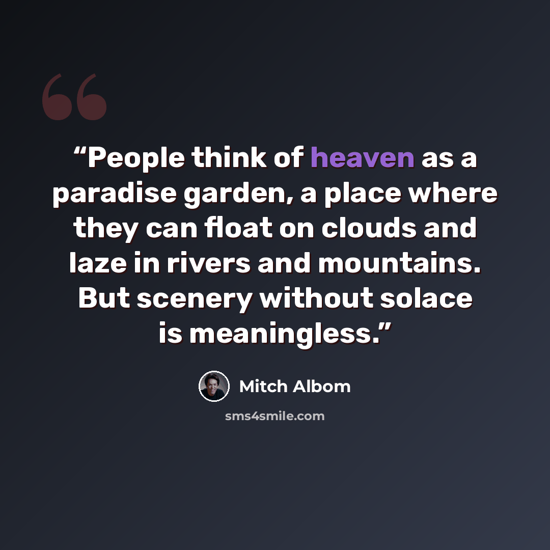 “People think of heaven as a paradise garden, a place where they can float on clouds and laze in rivers and mountains. But scenery without solace is meaningless.” quote by Mitch Albom