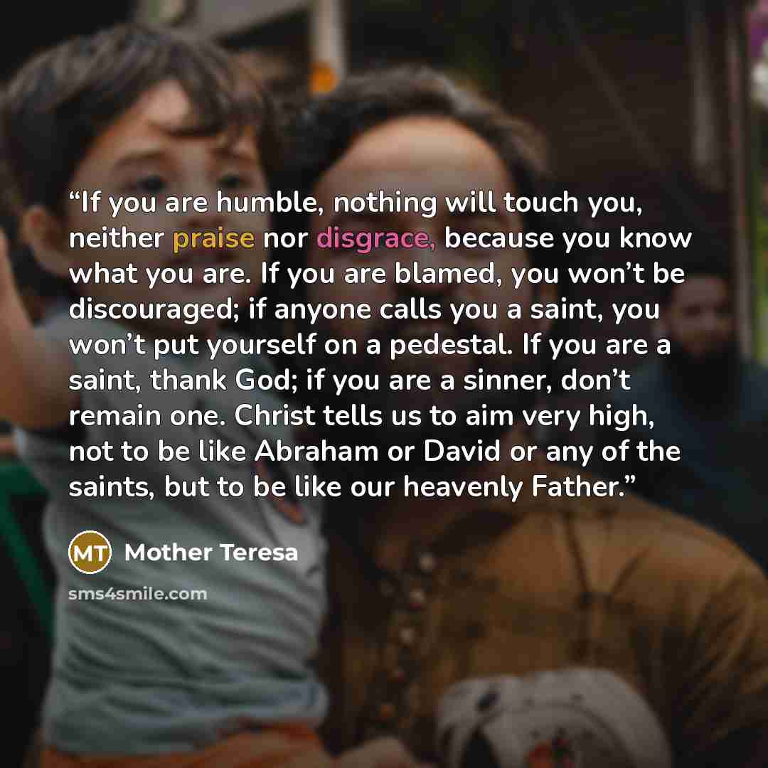 “If you are humble, nothing will touch you, neither praise nor disgrace, because you know what you are. If you are blamed, you won’t be discouraged; if anyone calls you a saint, you won’t put yourself on a pedestal. If you are a saint, thank God; if you are a sinner, don’t remain one. Christ tells…” quote by Mother Teresa