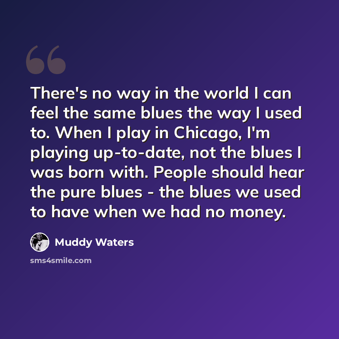 “There's no way in the world I can feel the same blues the way I used to. When I play in Chicago, I'm playing up-to-date, not the blues I was born with. People should hear the pure blues - the blues we used to have when we had no money.” quote by Muddy Waters