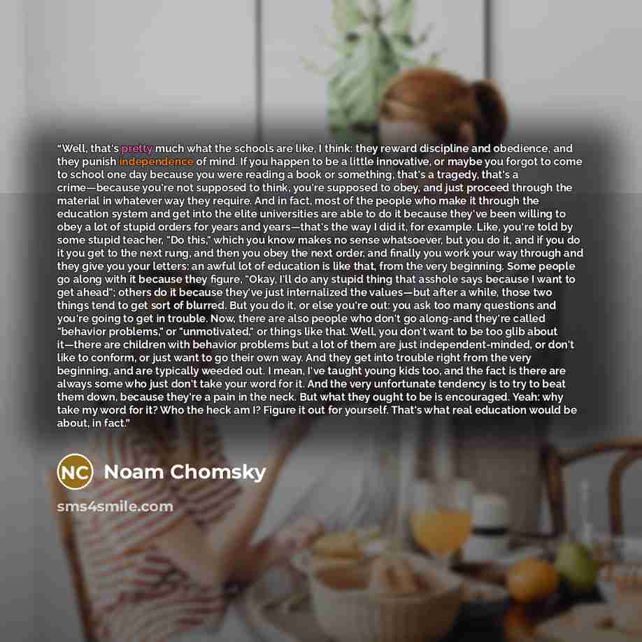 “Well, that's pretty much what the schools are like, I think: they reward discipline and obedience, and they punish independence of mind. If you happen to be a little innovative, or maybe you forgot to come to school one day because you were reading a book or something, that's a tragedy, that's a…” quote by Noam Chomsky