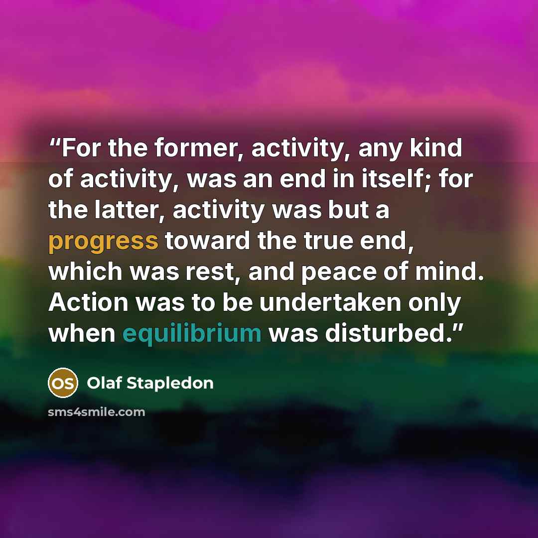 “For the former, activity, any kind of activity, was an end in itself; for the latter, activity was but a progress toward the true end, which was rest, and peace of mind. Action was to be undertaken only when equilibrium was disturbed.” quote by Olaf Stapledon