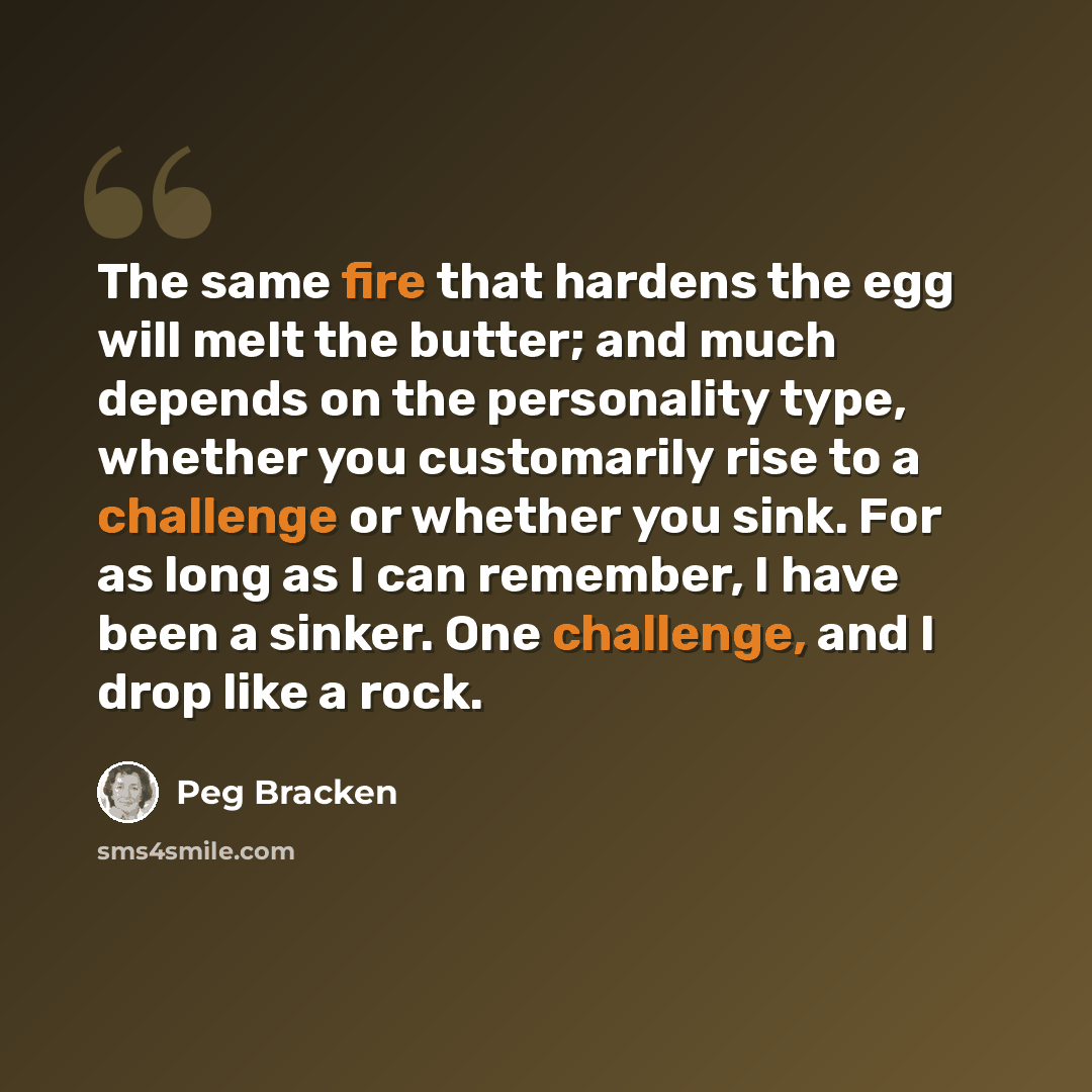 “The same fire that hardens the egg will melt the butter; and much depends on the personality type, whether you customarily rise to a challenge or whether you sink. For as long as I can remember, I have been a sinker. One challenge, and I drop like a rock.” quote by Peg Bracken
