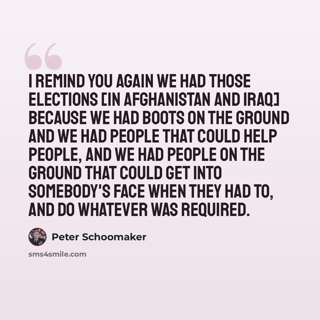 “I remind you again we had those elections [in Afghanistan and Iraq] because we had boots on the ground and we had people that could help people, and we had people on the ground that could get into somebody's face when they had to, and do whatever was required.” quote by Peter Schoomaker