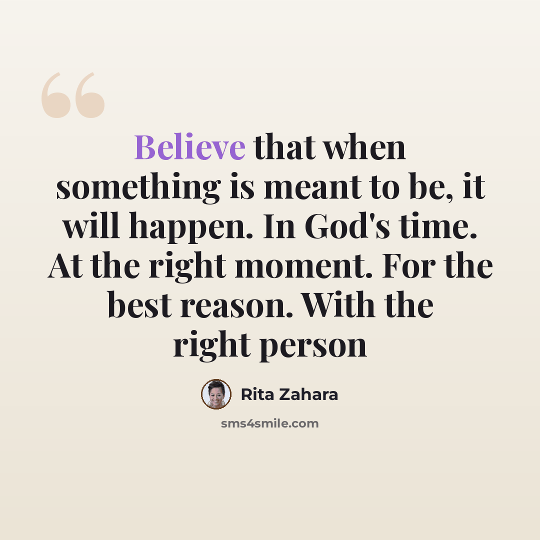 “Believe that when something is meant to be, it will happen. In God's time. At the right moment. For the best reason. With the right person” quote by Rita Zahara