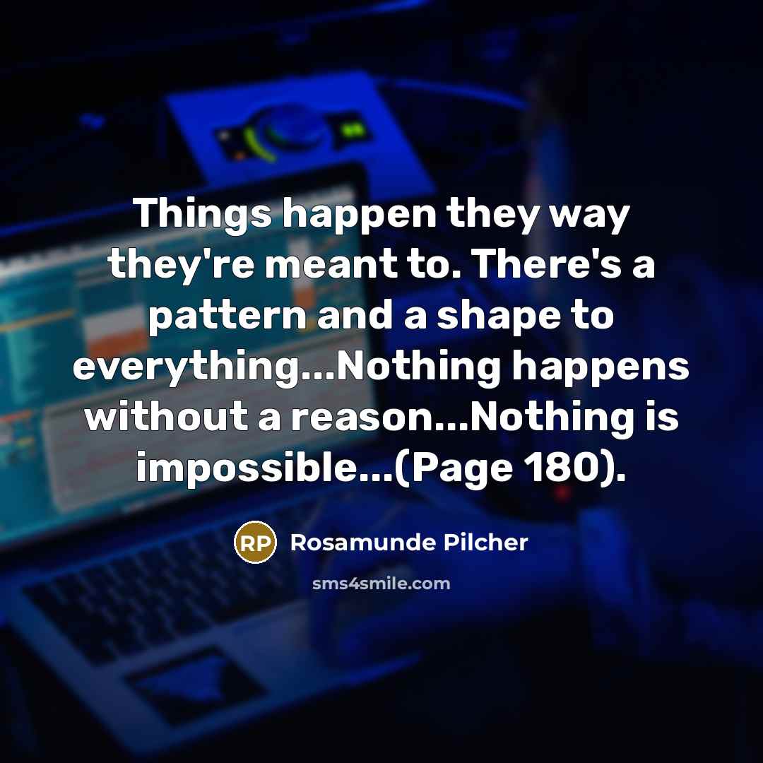 “Things happen they way they're meant to. There's a pattern and a shape to everything...Nothing happens without a reason...Nothing is impossible...(Page 180).” quote by Rosamunde Pilcher