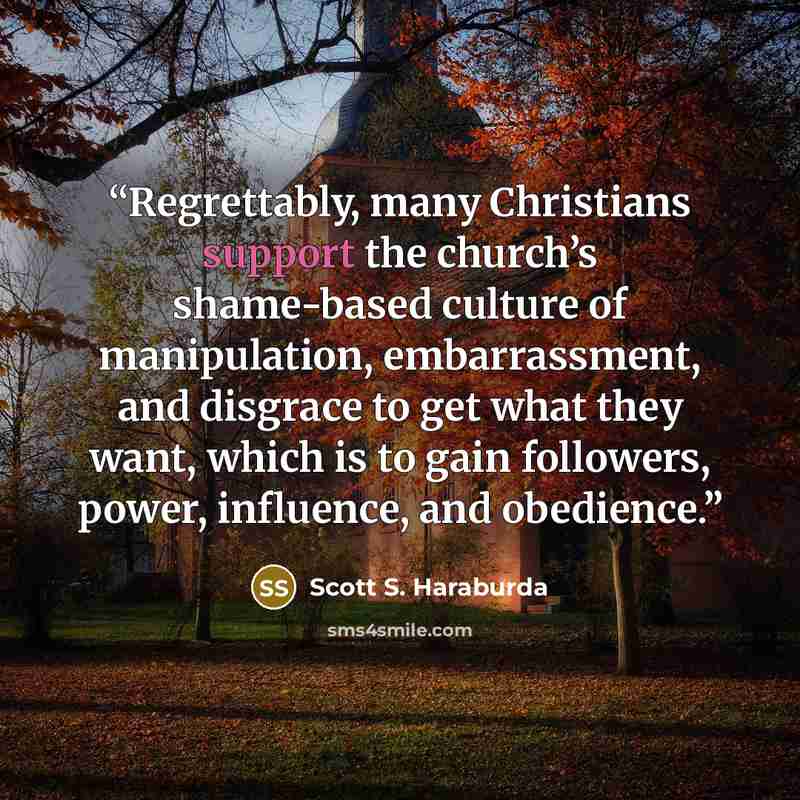 “Regrettably, many Christians support the church’s shame-based culture of manipulation, embarrassment, and disgrace to get what they want, which is to gain followers, power, influence, and obedience.” quote by Scott S. Haraburda