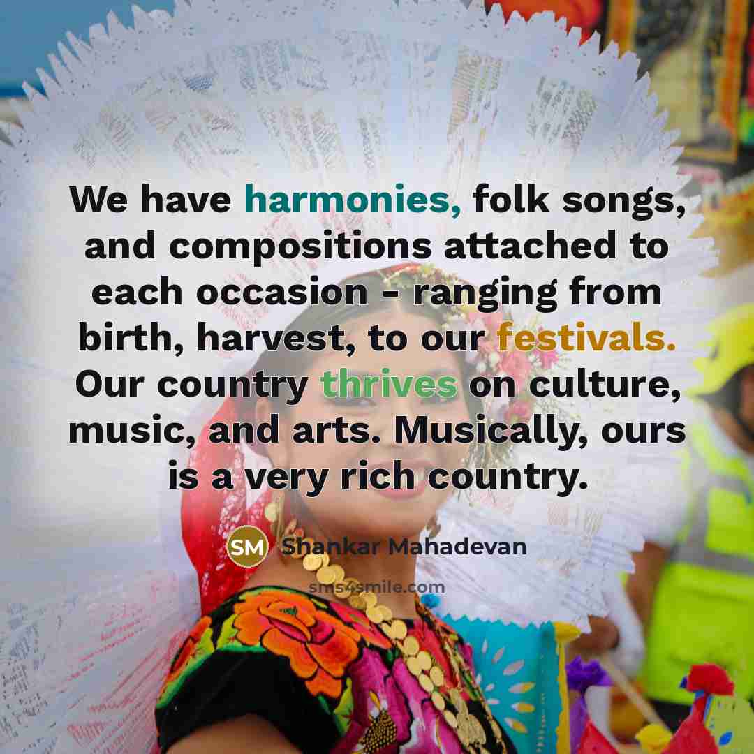 “We have harmonies, folk songs, and compositions attached to each occasion - ranging from birth, harvest, to our festivals. Our country thrives on culture, music, and arts. Musically, ours is a very rich country.” quote by Shankar Mahadevan