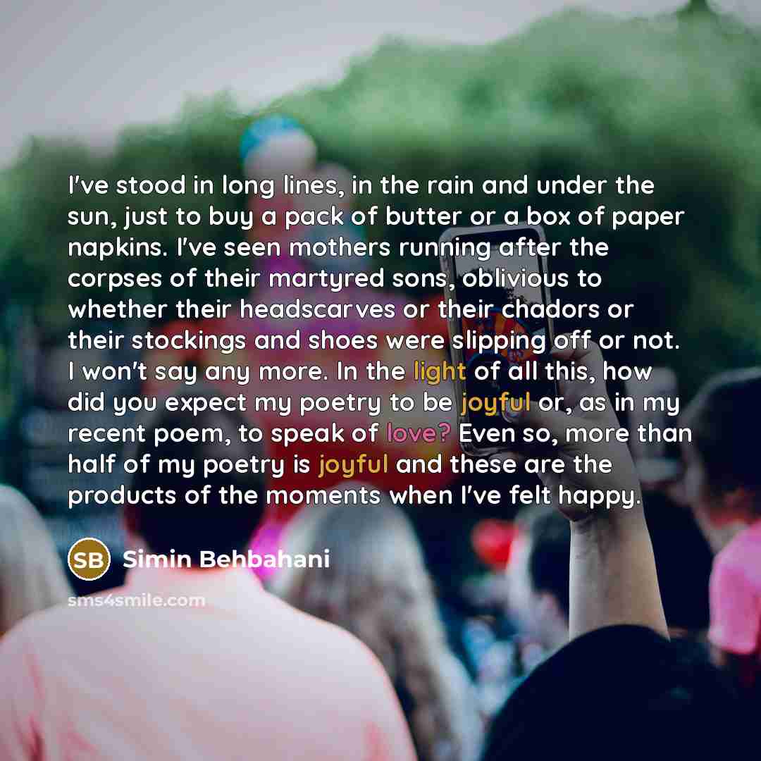 “I've stood in long lines, in the rain and under the sun, just to buy a pack of butter or a box of paper napkins. I've seen mothers running after the corpses of their martyred sons, oblivious to whether their headscarves or their chadors or their stockings and shoes were slipping off or not. I…” quote by Simin Behbahani