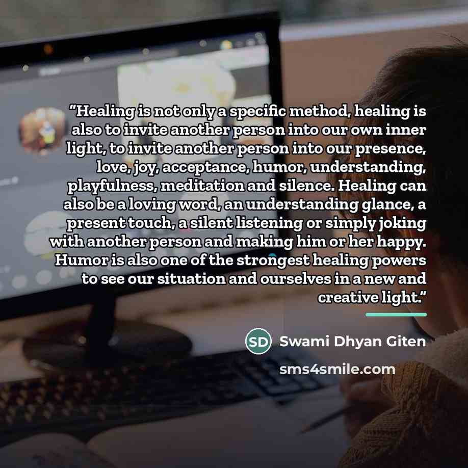 “Healing is not only a specific method, healing is also to invite another person into our own inner light, to invite another person into our presence, love, joy, acceptance, humor, understanding, playfulness, meditation and silence. Healing can also be a loving word, an understanding glance, a…” quote by Swami Dhyan Giten