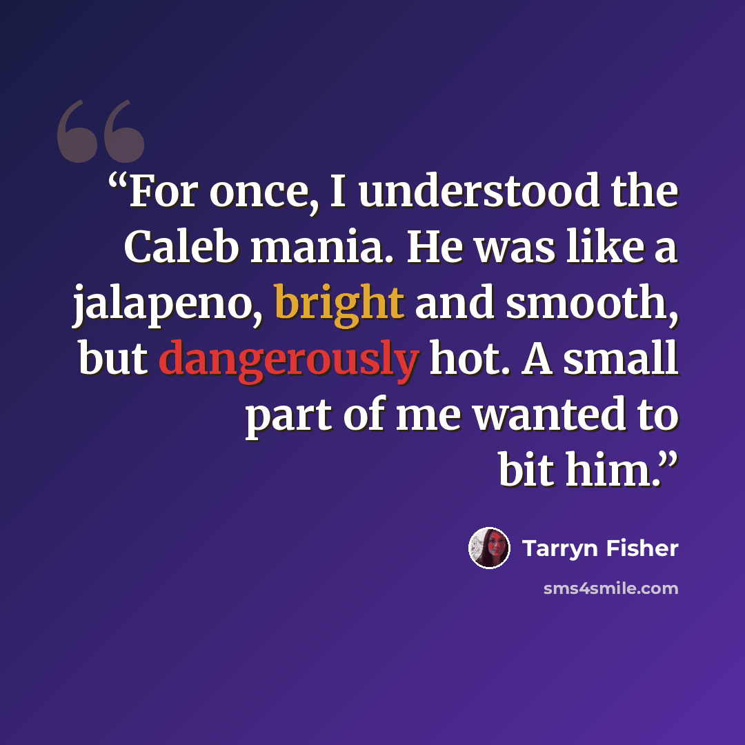 “For once, I understood the Caleb mania. He was like a jalapeno, bright and smooth, but dangerously hot. A small part of me wanted to bit him.” quote by Tarryn Fisher
