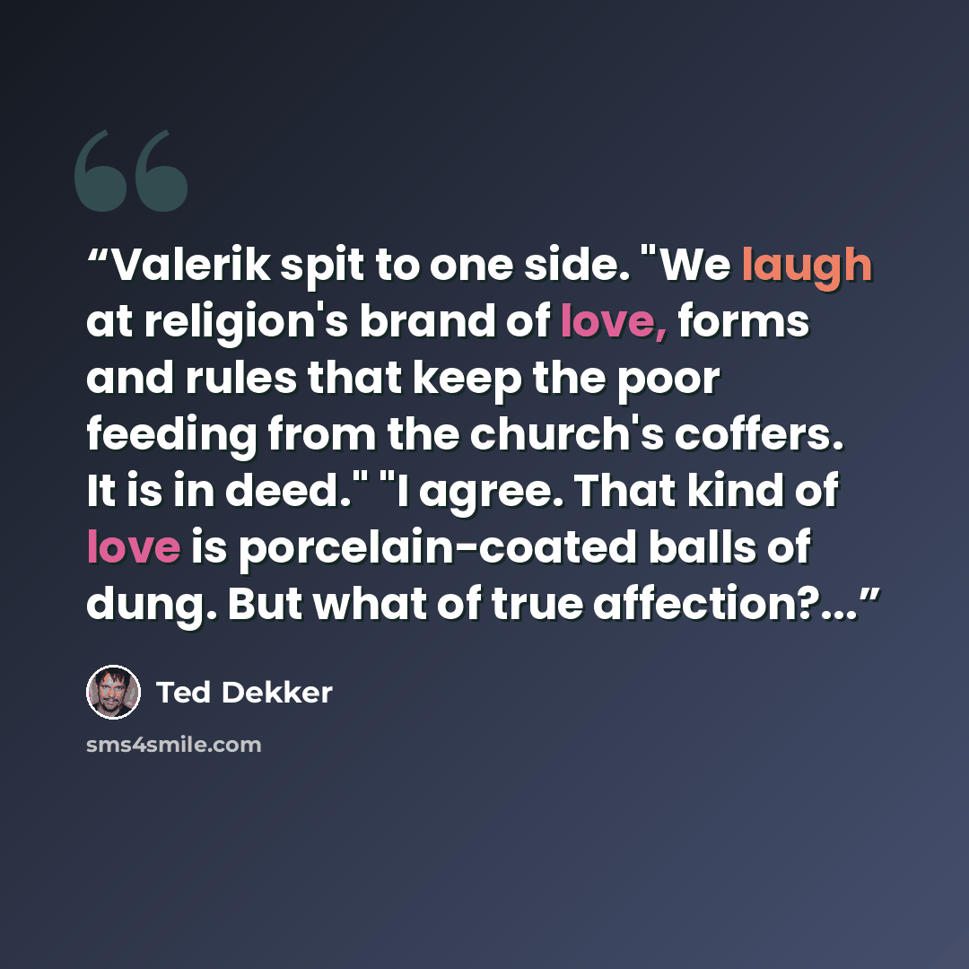 “Valerik spit to one side. "We laugh at religion's brand of love, forms and rules that keep the poor feeding from the church's coffers. It is in deed." "I agree. That kind of love is porcelain-coated balls of dung. But what of true affection?...” quote by Ted Dekker