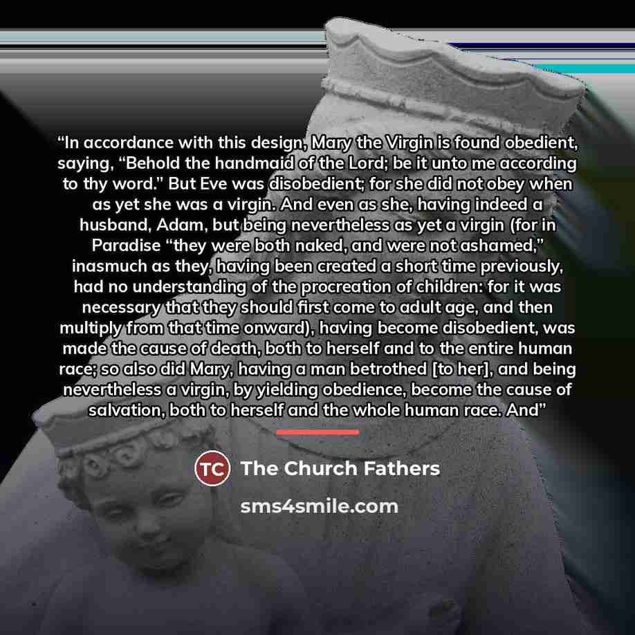 “In accordance with this design, Mary the Virgin is found obedient, saying, “Behold the handmaid of the Lord; be it unto me according to thy word.” But Eve was disobedient; for she did not obey when as yet she was a virgin. And even as she, having indeed a husband, Adam, but being nevertheless as…” quote by The Church Fathers