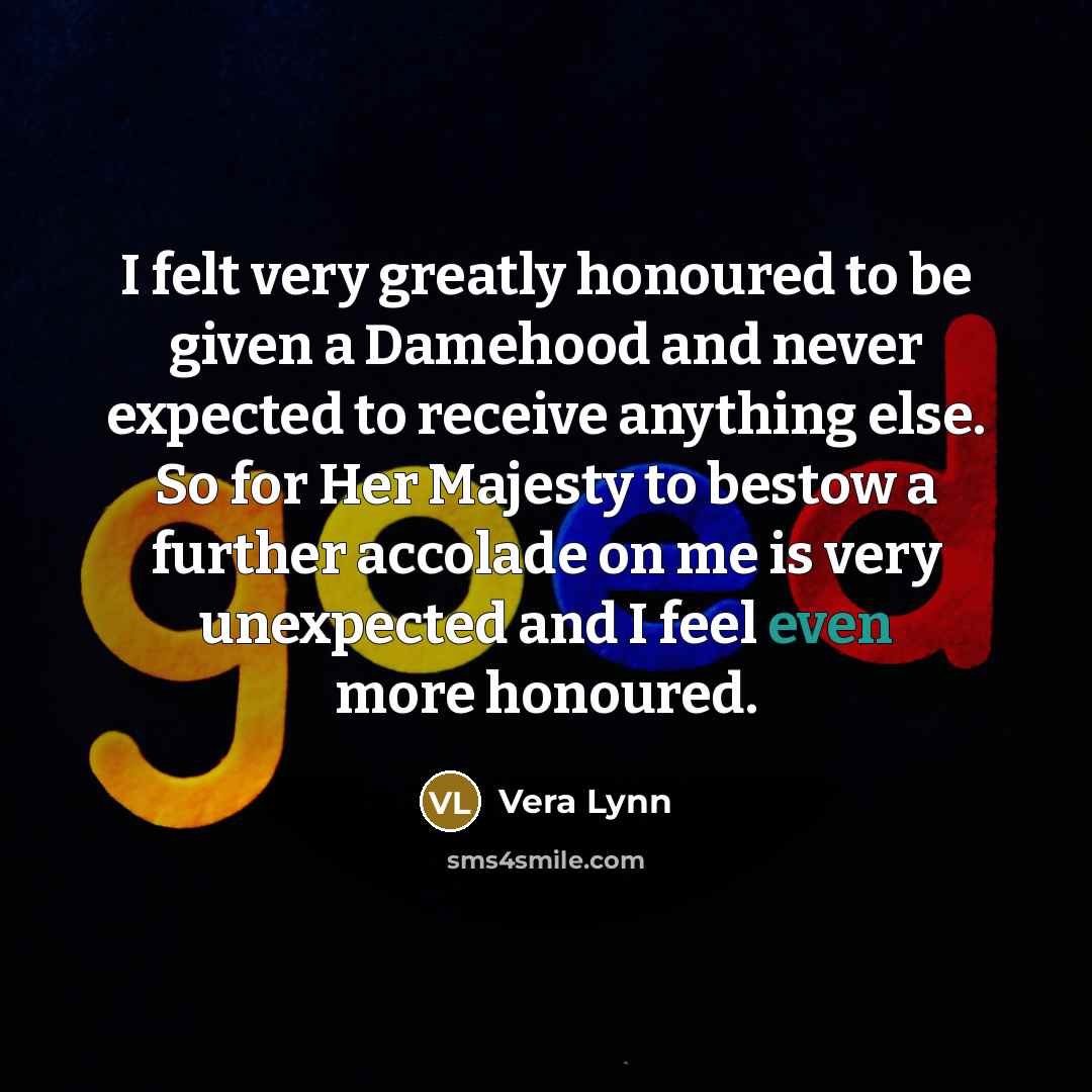 “I felt very greatly honoured to be given a Damehood and never expected to receive anything else. So for Her Majesty to bestow a further accolade on me is very unexpected and I feel even more honoured.” quote by Vera Lynn