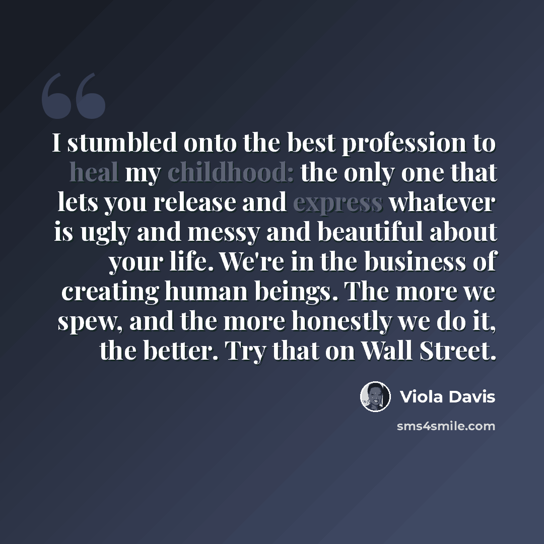 “I stumbled onto the best profession to heal my childhood: the only one that lets you release and express whatever is ugly and messy and beautiful about your life. We're in the business of creating human beings. The more we spew, and the more honestly we do it, the better. Try that on Wall Street.” quote by Viola Davis