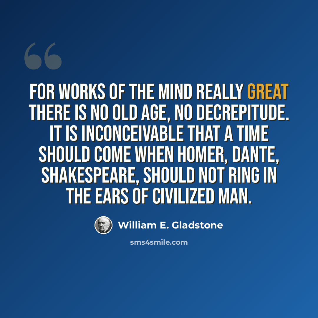 “For works of the mind really great there is no old age, no decrepitude. It is inconceivable that a time should come when Homer, Dante, Shakespeare, should not ring in the ears of civilized man.” quote by William E. Gladstone