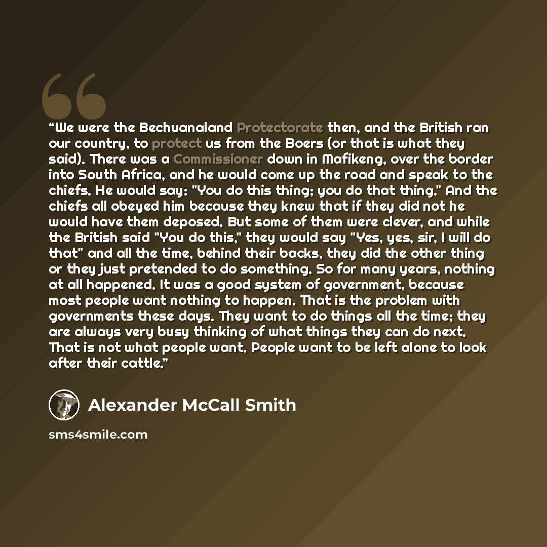 “We were the Bechuanaland Protectorate then, and the British ran our country, to protect us from the Boers (or that is what they said). There was a Commissioner down in Mafikeng, over the border into South Africa, and he would come up the road and speak to the chiefs. He would say: "You do this…” quote by Alexander McCall Smith