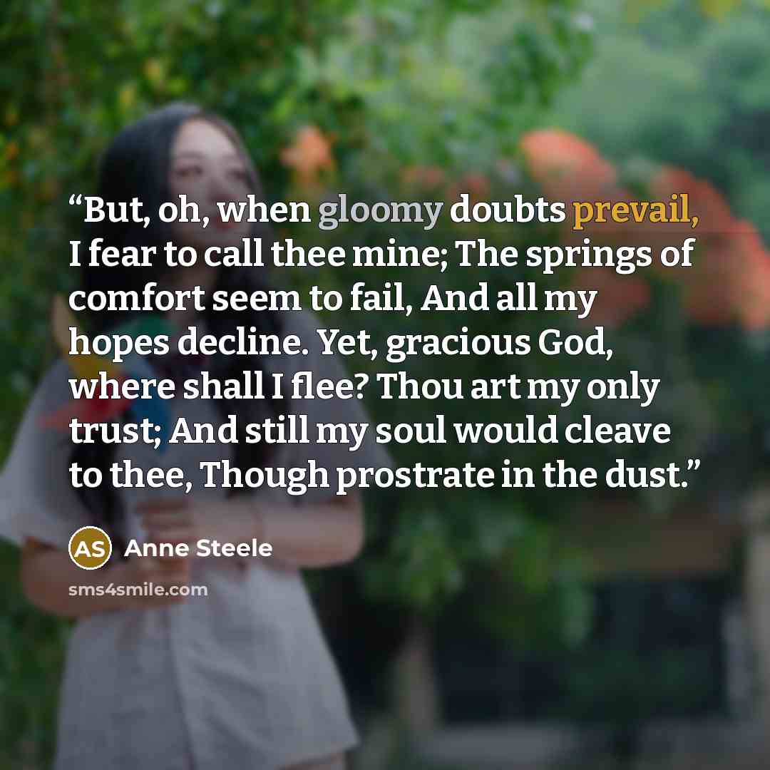 “But, oh, when gloomy doubts prevail, I fear to call thee mine; The springs of comfort seem to fail, And all my hopes decline. Yet, gracious God, where shall I flee? Thou art my only trust; And still my soul would cleave to thee, Though prostrate in the dust.” quote by Anne Steele