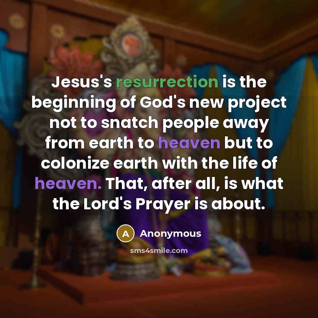 “Jesus's resurrection is the beginning of God's new project not to snatch people away from earth to heaven but to colonize earth with the life of heaven. That, after all, is what the Lord's Prayer is about.” quote by Anonymous