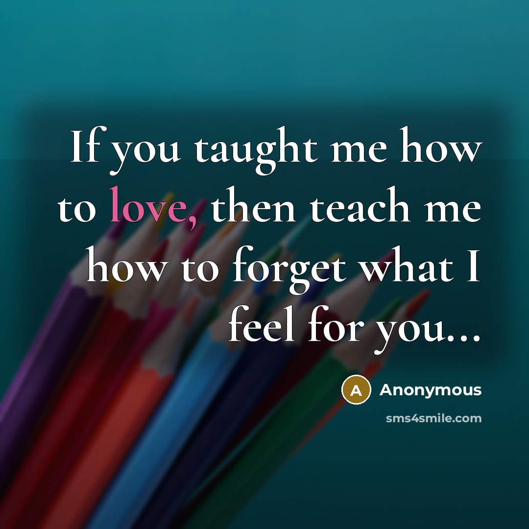 “If you taught me how to love, then teach me how to forget what I feel for you...” quote by Anonymous
